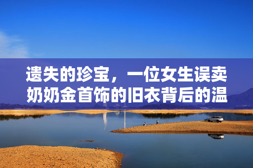 遗失的珍宝，一位女生误卖奶奶金首饰的旧衣背后的温情与反思