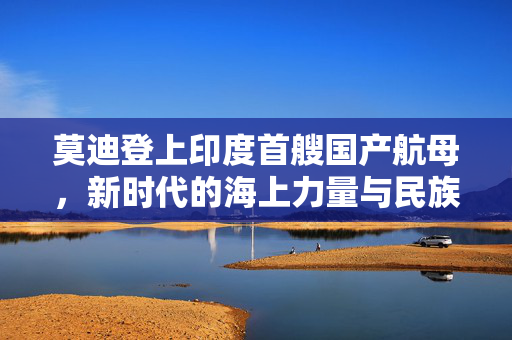 莫迪登上印度首艘国产航母，新时代的海上力量与民族自豪