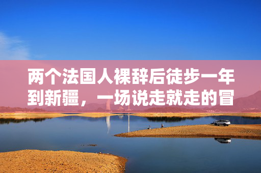 两个法国人裸辞后徒步一年到新疆，一场说走就走的冒险之旅