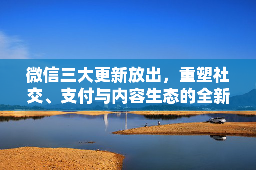 微信三大更新放出，重塑社交、支付与内容生态的全新篇章
