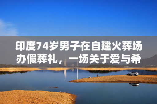 印度74岁男子在自建火葬场办假葬礼，一场关于爱与希望的独特仪式