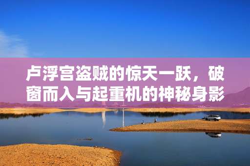 卢浮宫盗贼的惊天一跃，破窗而入与起重机的神秘身影