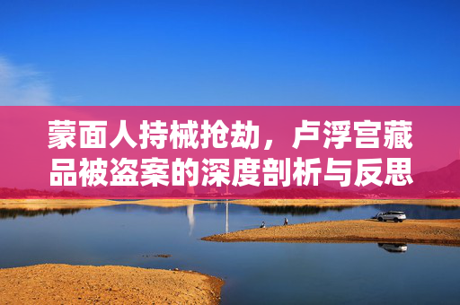 蒙面人持械抢劫，卢浮宫藏品被盗案的深度剖析与反思