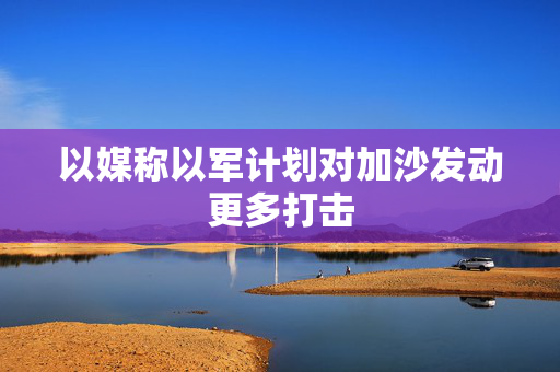 以媒称以军计划对加沙发动更多打击