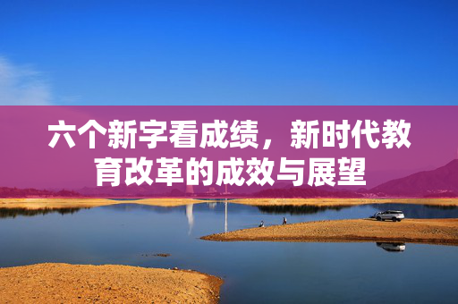 六个新字看成绩，新时代教育改革的成效与展望