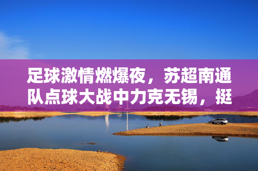 足球激情燃爆夜，苏超南通队点球大战中力克无锡，挺进下一轮