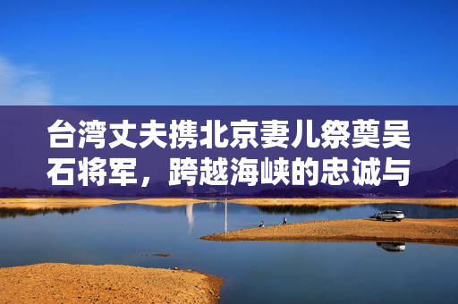 台湾丈夫携北京妻儿祭奠吴石将军，跨越海峡的忠诚与传承