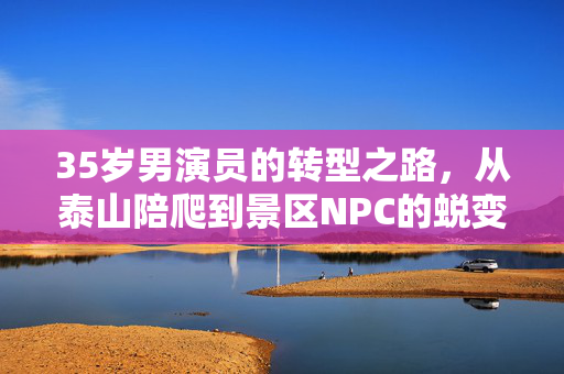 35岁男演员的转型之路，从泰山陪爬到景区NPC的蜕变