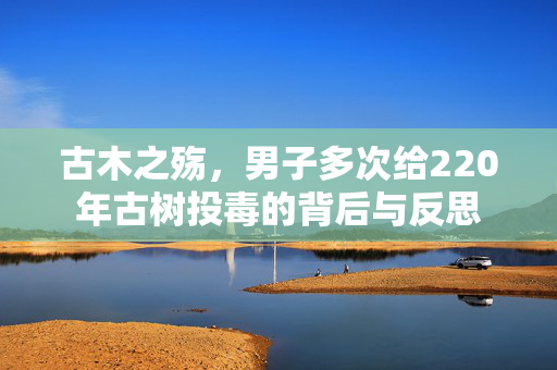 古木之殇，男子多次给220年古树投毒的背后与反思