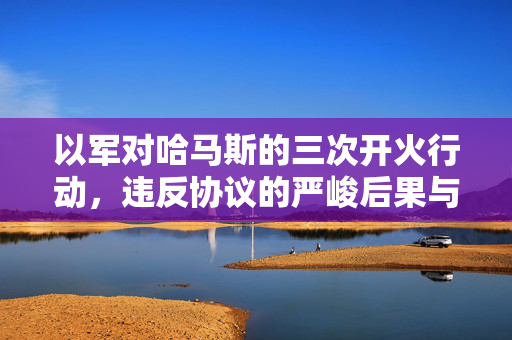 以军对哈马斯的三次开火行动，违反协议的严峻后果与反思