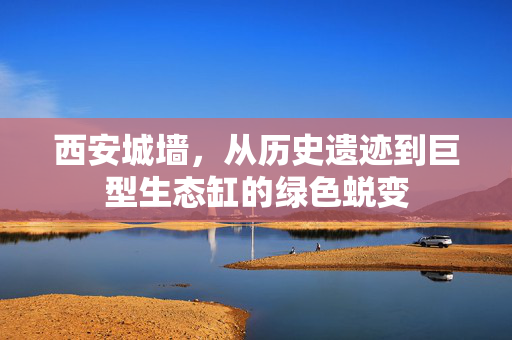 西安城墙，从历史遗迹到巨型生态缸的绿色蜕变
