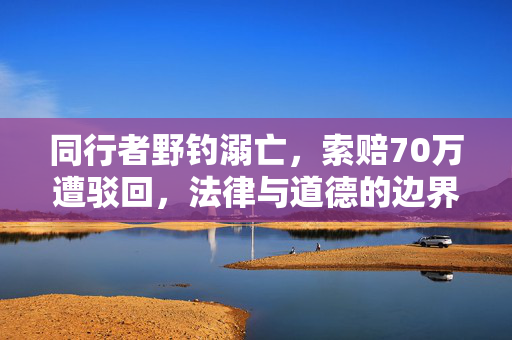 同行者野钓溺亡，索赔70万遭驳回，法律与道德的边界探讨