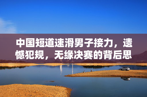 中国短道速滑男子接力，遗憾犯规，无缘决赛的背后思考