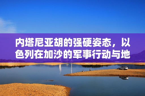 内塔尼亚胡的强硬姿态，以色列在加沙的军事行动与地缘政治考量