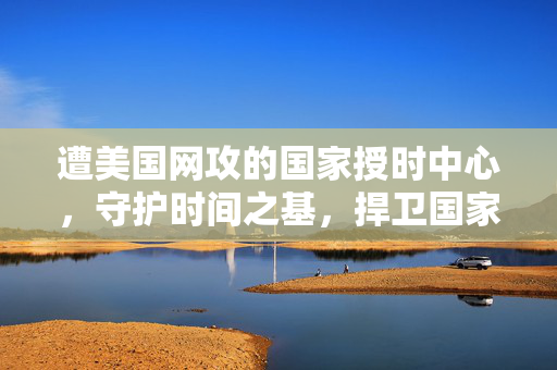 遭美国网攻的国家授时中心，守护时间之基，捍卫国家安全与稳定的基石