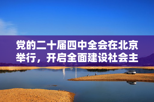党的二十届四中全会在北京举行，开启全面建设社会主义现代化国家新征程