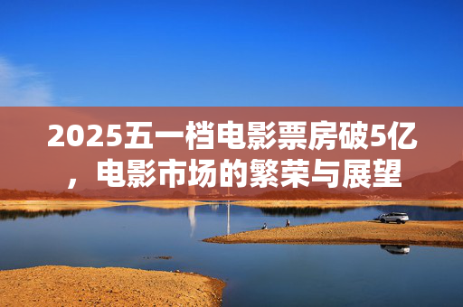 2025五一档电影票房破5亿，电影市场的繁荣与展望