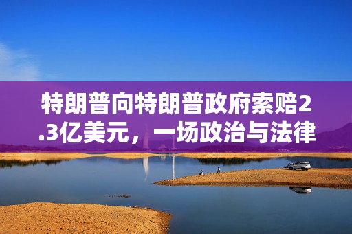 特朗普向特朗普政府索赔2.3亿美元，一场政治与法律的复杂博弈