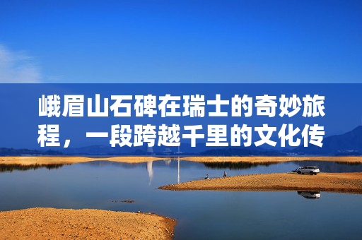 峨眉山石碑在瑞士的奇妙旅程，一段跨越千里的文化传承与定居故事