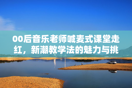 00后音乐老师喊麦式课堂走红，新潮教学法的魅力与挑战