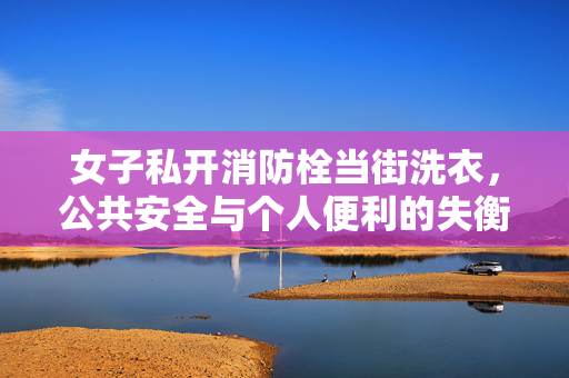 女子私开消防栓当街洗衣，公共安全与个人便利的失衡