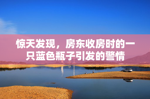 惊天发现，房东收房时的一只蓝色瓶子引发的警情