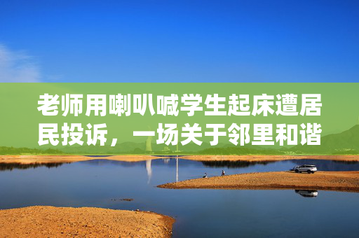 老师用喇叭喊学生起床遭居民投诉，一场关于邻里和谐与教育方式的反思
