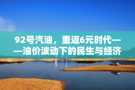 92号汽油，重返6元时代——油价波动下的民生与经济考量