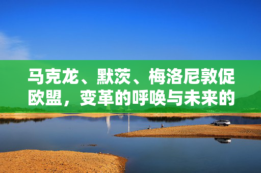 马克龙、默茨、梅洛尼敦促欧盟，变革的呼唤与未来的方向