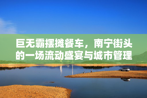 巨无霸摆摊餐车，南宁街头的一场流动盛宴与城市管理的碰撞