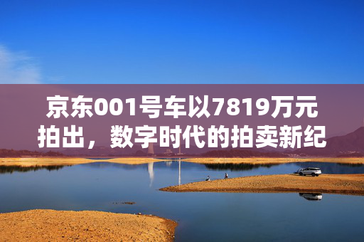 京东001号车以7819万元拍出，数字时代的拍卖新纪元