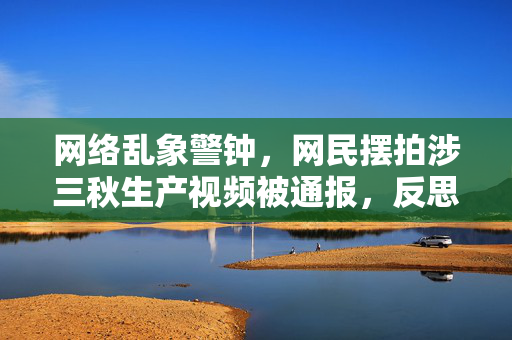 网络乱象警钟，网民摆拍涉三秋生产视频被通报，反思与警示并重