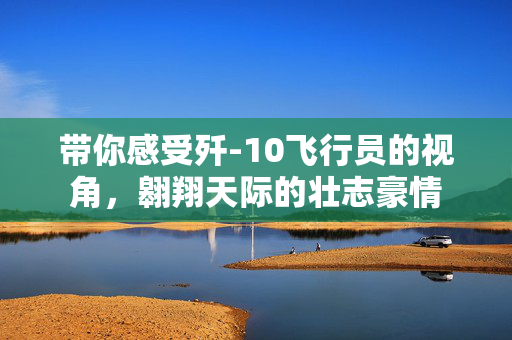 带你感受歼-10飞行员的视角，翱翔天际的壮志豪情