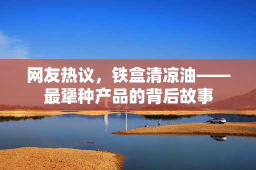 网友热议，铁盒清凉油——最犟种产品的背后故事