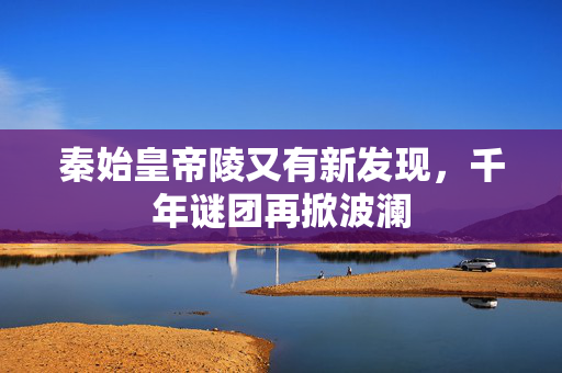 秦始皇帝陵又有新发现，千年谜团再掀波澜