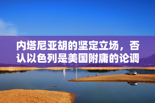 内塔尼亚胡的坚定立场，否认以色列是美国附庸的论调与中东和平的未来