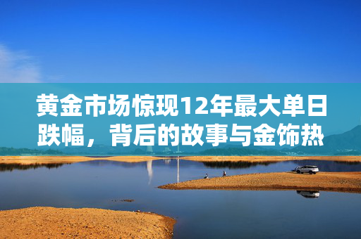 黄金市场惊现12年最大单日跌幅，背后的故事与金饰热卖现象解析