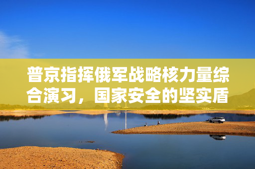 普京指挥俄军战略核力量综合演习，国家安全的坚实盾牌