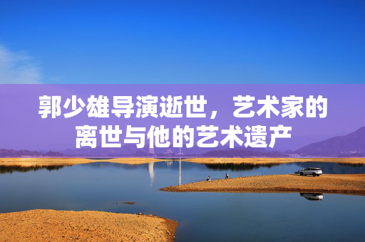 郭少雄导演逝世，艺术家的离世与他的艺术遗产