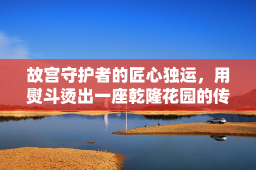 故宫守护者的匠心独运，用熨斗烫出一座乾隆花园的传奇