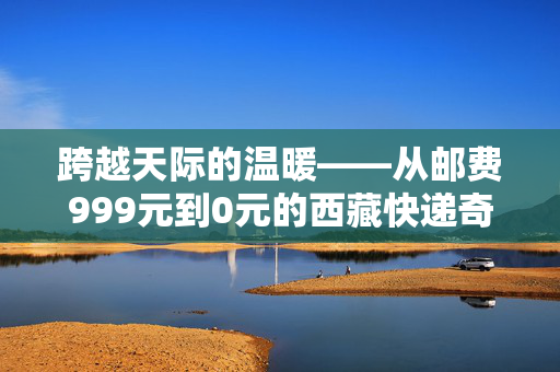 跨越天际的温暖——从邮费999元到0元的西藏快递奇迹