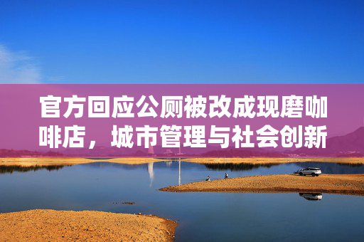 官方回应公厕被改成现磨咖啡店，城市管理与社会创新的边界探索