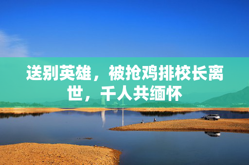 送别英雄，被抢鸡排校长离世，千人共缅怀