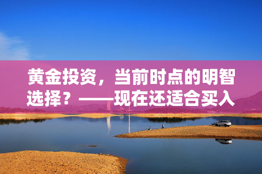 黄金投资，当前时点的明智选择？——现在还适合买入黄金吗