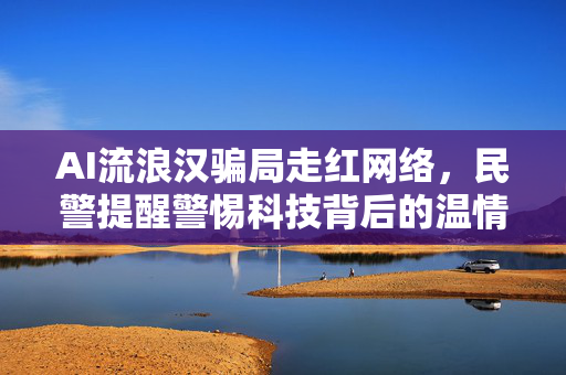 AI流浪汉骗局走红网络，民警提醒警惕科技背后的温情陷阱