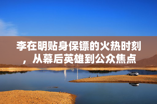 李在明贴身保镖的火热时刻，从幕后英雄到公众焦点