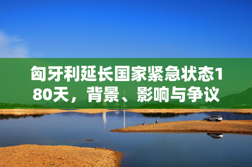 匈牙利延长国家紧急状态180天，背景、影响与争议
