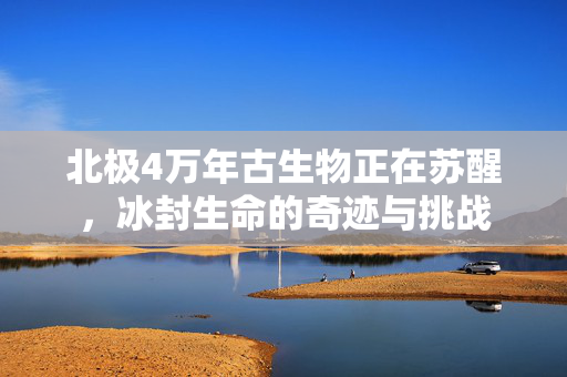 北极4万年古生物正在苏醒，冰封生命的奇迹与挑战