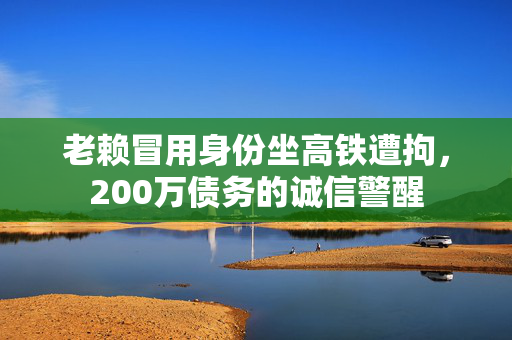 老赖冒用身份坐高铁遭拘，200万债务的诚信警醒