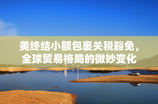 美终结小额包裹关税豁免，全球贸易格局的微妙变化